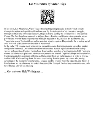 Les Miserables by Victor Hugo
In his novel, Les Miserables, Victor Hugo identifies the principle social evils of French society
through the actions and qualities of his characters. By depicting each of his characters struggles
through destitute and oppressed measures, Hugo is able to identify the social errors of 19th century
France. The fact that characters such as Valjean, Javert, Fantine, and Cosette, attempt to rise above
poverty and redeem themselves indicate that such inequalities did, and still do, exist to this day.
Through the use of feminist ideals and the criminal injustice system, Hugo attacks the principle social
evils that each of his characters face in Les Miserables.
In the early 19th century, most women were subject to gender discrimination and viewed as weaker
components in France. One of the first characters attacked by such injustice is the former factory
worker and prostitute, Fantine. Having been discovered as a mother of an illegitimate child, Fantine is
thrown out of the work place and turns towards prostitution instead. Deprived of hope and redemption,
Fantine endures through much suffering and harassment from her male superiors in order to provide
for her child. While walking down the street one evening, Fantine passes by a man, who, taking
advantage of the moment when she turns... seizes a handful of snow from the sidewalk, and throws it
hastily down her back between her naked shoulders (69). Enraged, Fantine lashes out at the man, only
to be blamed later on for attacking
... Get more on HelpWriting.net ...
 