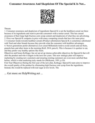Consumer Awareness And Skepticism Of The Special K Is Not...
Threats
1. Consumer awareness and skepticism of ingredients Special K is not the healthiest cereal out there
because of its ingredients and want to provide consumers with a tastier cereal. This has caused
awareness of their large high fructose corn syrup content and skepticism of what they are advertising.
2. Price war Special K competes in price with many competing cereals that have the same price.
3. Consumer trends towards healthier cereals (Product substitution) Special K is sometimes substituted
with Total and other brands because they provide what the consumer with healthier advantages.
4. Newer generations prefer alternatives over cereal Millennials tend to avoid cereals and eat fruits,
granola bars and other items in the morning (Kell, 2014, para.6). This is because it is quicker to eat,
and they prefer very healthy options like fruits.
Objectives and Issues Kellogg s has set up set up intense achievable objectives for Special K that will
alter the product and who it targets in the next few years. This new strategic plan will improve
marketing by creating new customers and ensuring existing customers are even more satisfied than
before, which is what marketing truly stands for (McKenna, 1991, p.10).
First Year Objectives During the first year of the new plan, Kellogg s Special K team aims to improve
the overall quality of the product by eliminating high fructose corn syrup from the ingredients.
Instead, this would be replaced with real sugar at low levels. The
... Get more on HelpWriting.net ...
 