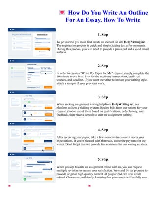 💌How Do You Write An Outline
For An Essay. How To Write
1. Step
To get started, you must first create an account on site HelpWriting.net.
The registration process is quick and simple, taking just a few moments.
During this process, you will need to provide a password and a valid email
address.
2. Step
In order to create a "Write My Paper For Me" request, simply complete the
10-minute order form. Provide the necessary instructions, preferred
sources, and deadline. If you want the writer to imitate your writing style,
attach a sample of your previous work.
3. Step
When seeking assignment writing help from HelpWriting.net, our
platform utilizes a bidding system. Review bids from our writers for your
request, choose one of them based on qualifications, order history, and
feedback, then place a deposit to start the assignment writing.
4. Step
After receiving your paper, take a few moments to ensure it meets your
expectations. If you're pleased with the result, authorize payment for the
writer. Don't forget that we provide free revisions for our writing services.
5. Step
When you opt to write an assignment online with us, you can request
multiple revisions to ensure your satisfaction. We stand by our promise to
provide original, high-quality content - if plagiarized, we offer a full
refund. Choose us confidently, knowing that your needs will be fully met.
💌How Do You Write An Outline For An Essay. How To Write 💌How Do You Write An Outline For An Essay.
How To Write
 