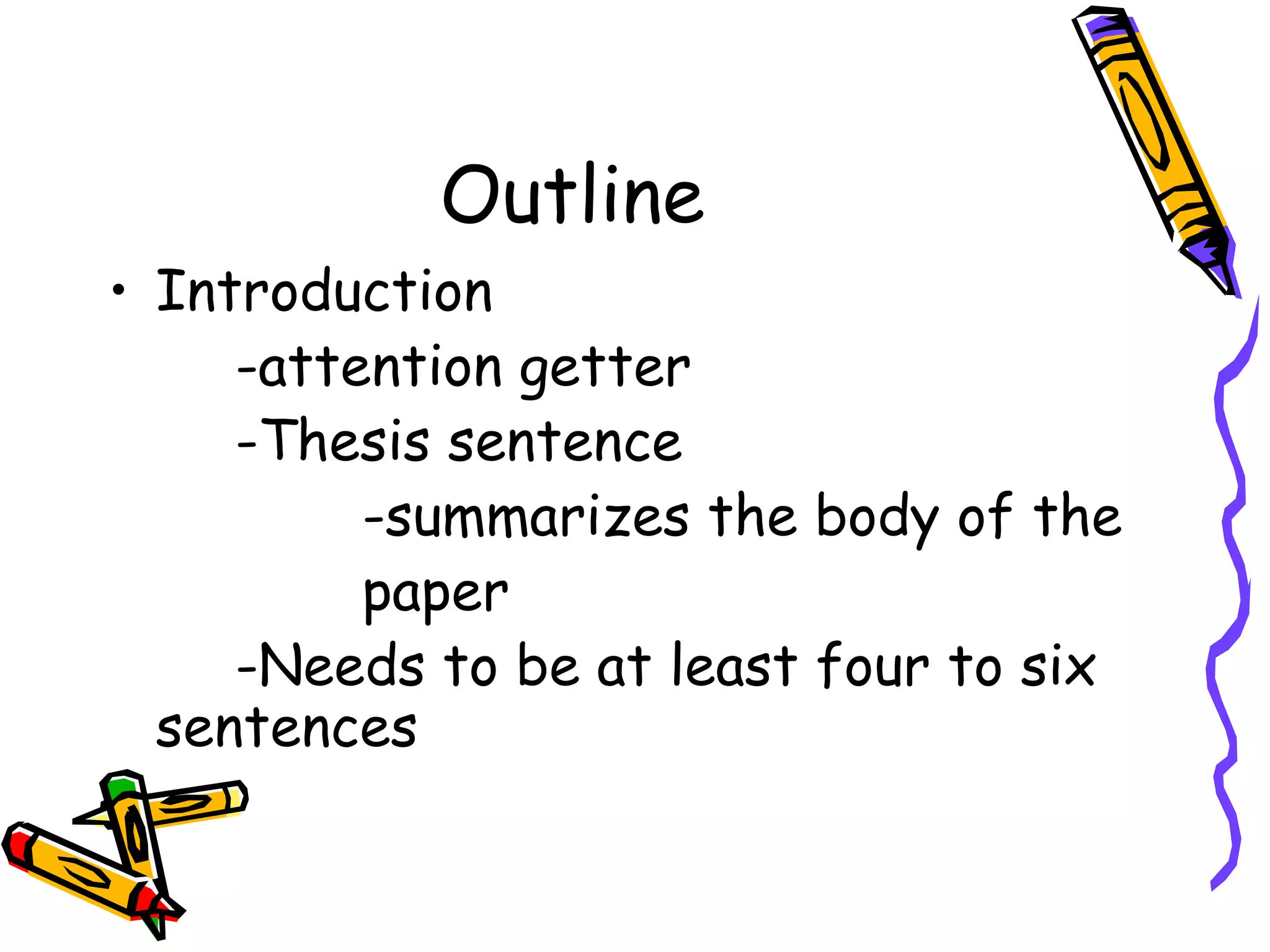 Outline
• Introduction
     -attention getter
     -Thesis sentence
          -summarizes the body of the
          paper
     -Needs to be at least four to six
  sentences
 
