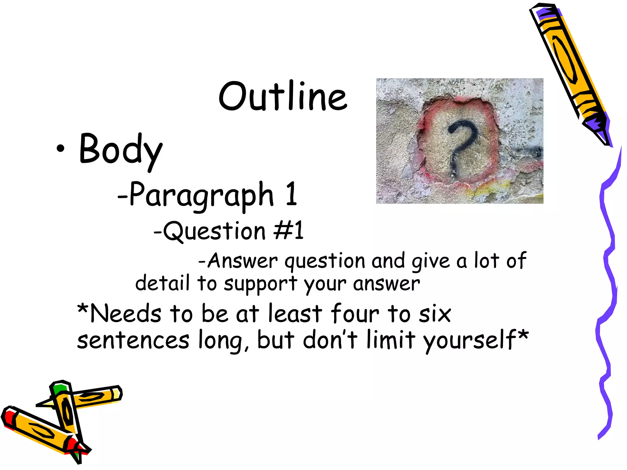Outline
• Body
    -Paragraph 1
       -Question #1
             -Answer question and give a lot of
      detail to support your answer
 *Needs to be at least four to six
 sentences long, but don’t limit yourself*
 