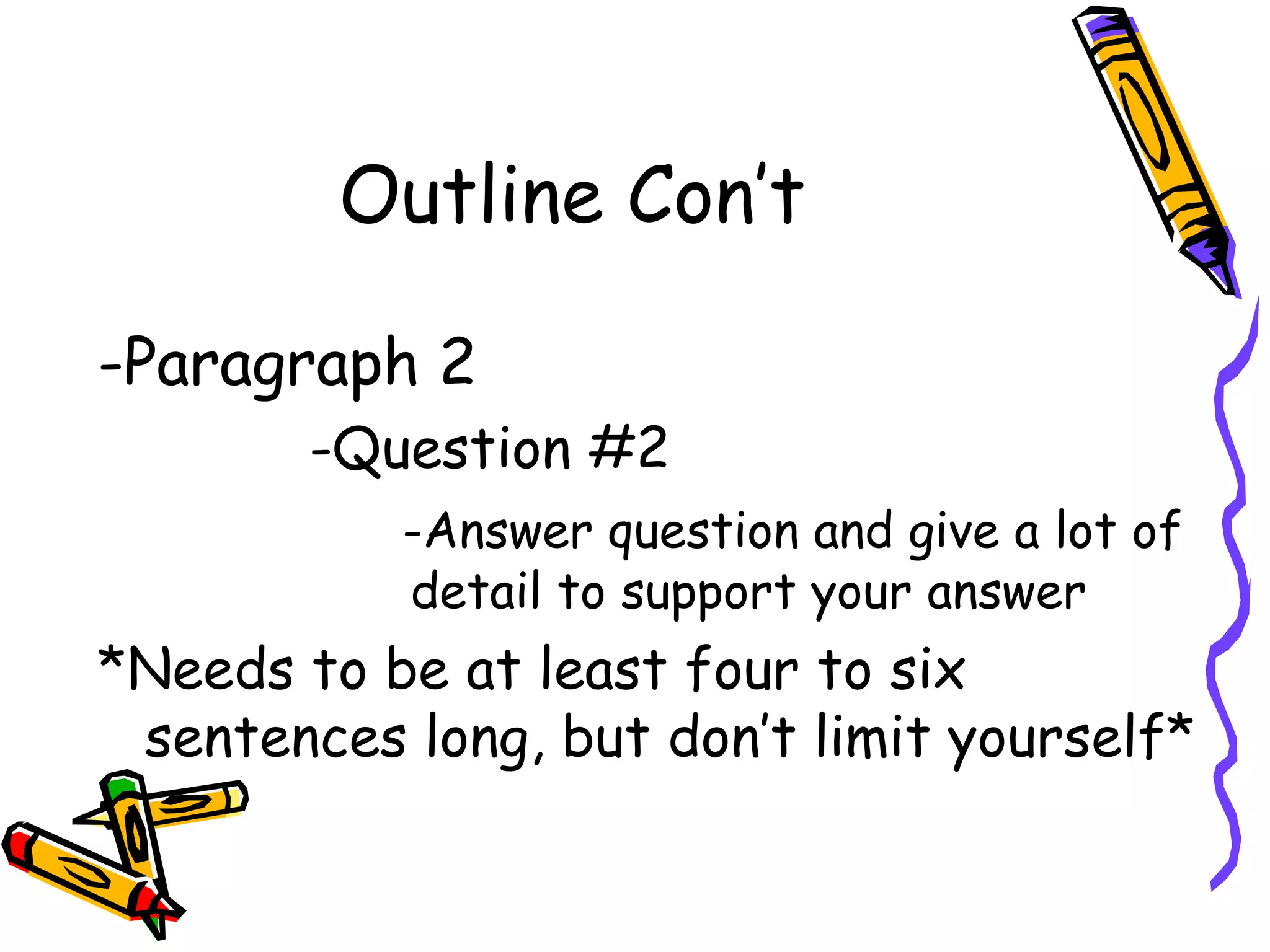 Outline Con’t

-Paragraph 2
        -Question #2
           -Answer question and give a lot of
           detail to support your answer
*Needs to be at least four to six
 sentences long, but don’t limit yourself*
 