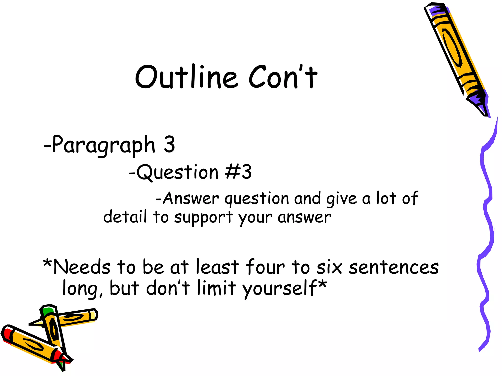Outline Con’t

-Paragraph 3
         -Question #3
             -Answer question and give a lot of
      detail to support your answer


*Needs to be at least four to six sentences
  long, but don’t limit yourself*
 