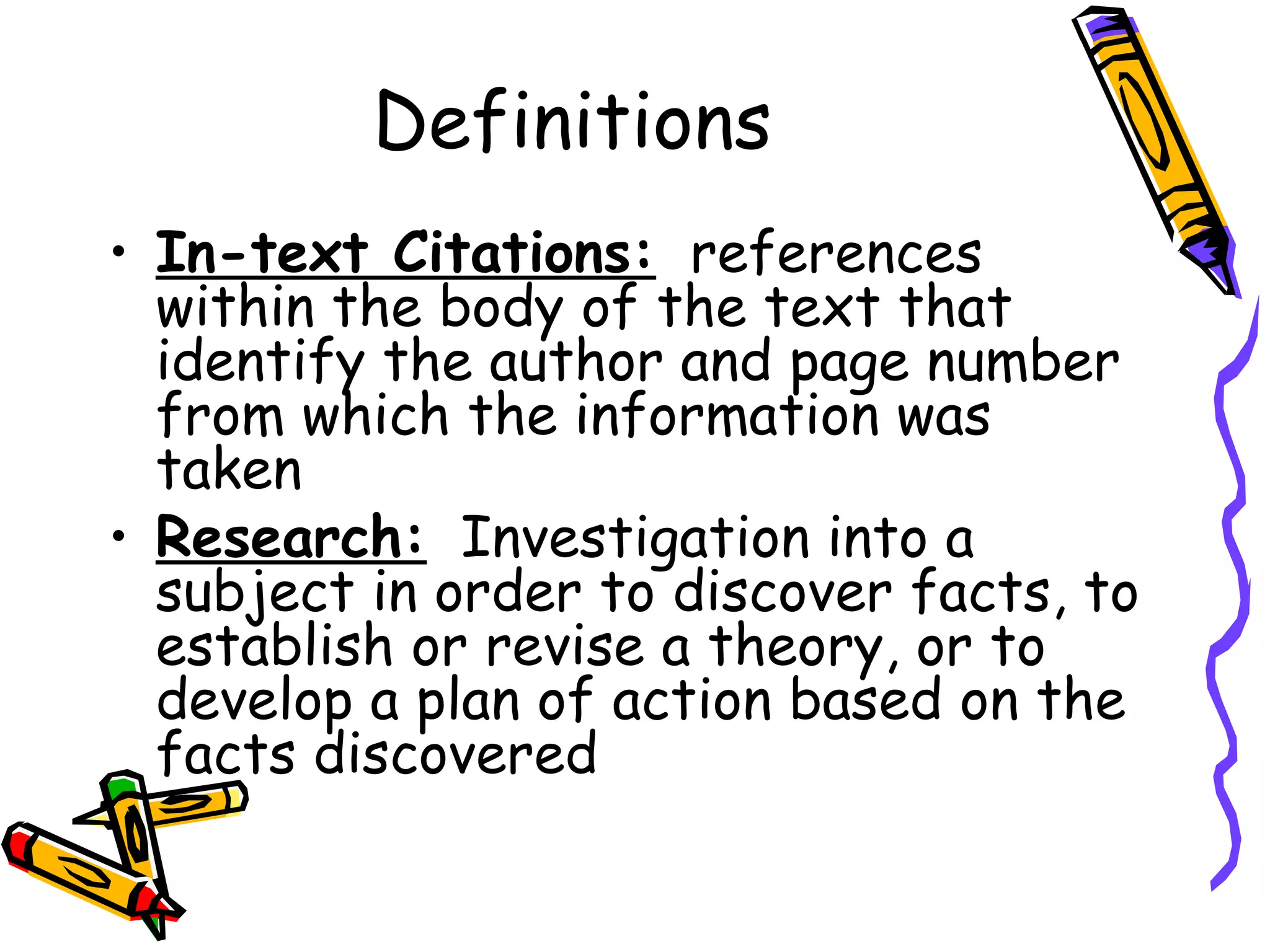 Definitions
• In-text Citations: references
  within the body of the text that
  identify the author and page number
  from which the information was
  taken
• Research: Investigation into a
  subject in order to discover facts, to
  establish or revise a theory, or to
  develop a plan of action based on the
  facts discovered
 