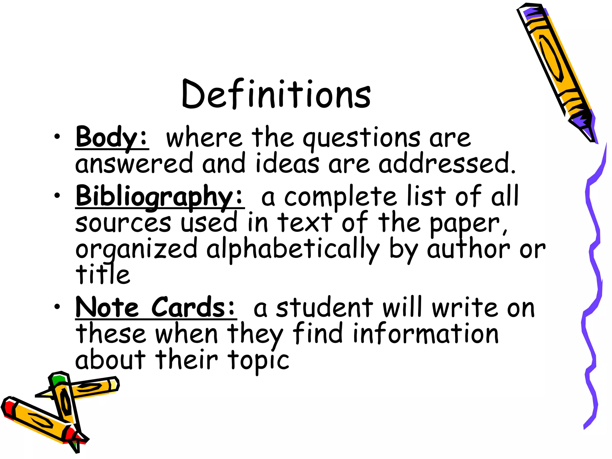 Definitions
• Body: where the questions are
  answered and ideas are addressed.
• Bibliography: a complete list of all
  sources used in text of the paper,
  organized alphabetically by author or
  title
• Note Cards: a student will write on
  these when they find information
  about their topic
 