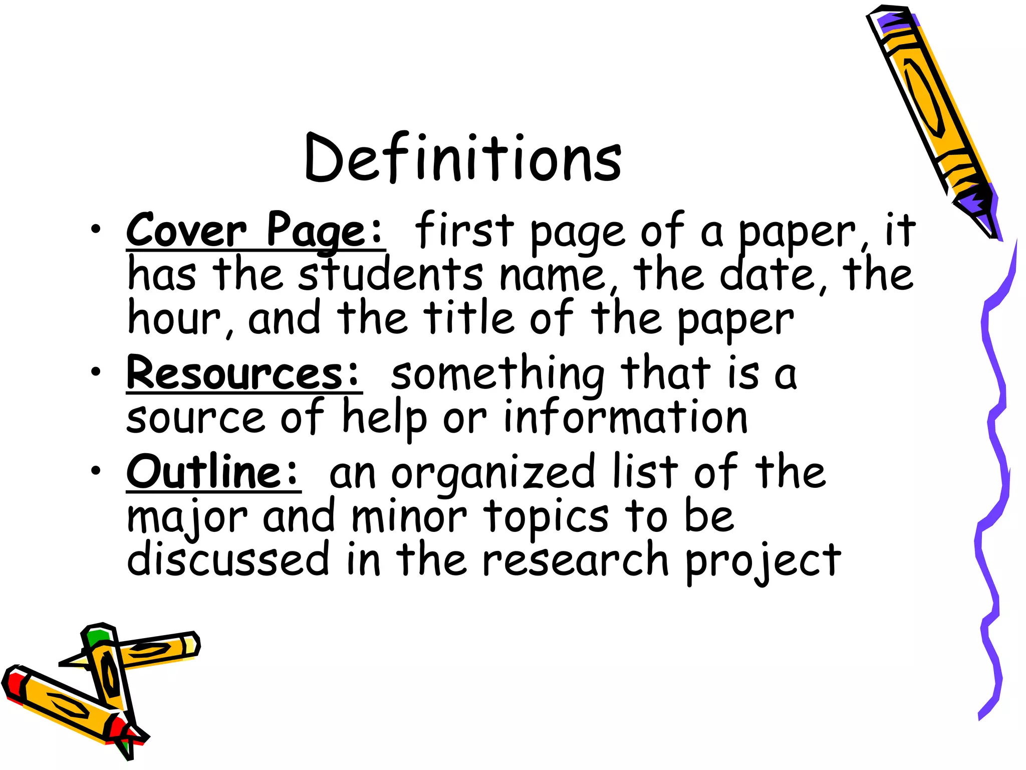 Definitions
• Cover Page: first page of a paper, it
  has the students name, the date, the
  hour, and the title of the paper
• Resources: something that is a
  source of help or information
• Outline: an organized list of the
  major and minor topics to be
  discussed in the research project
 