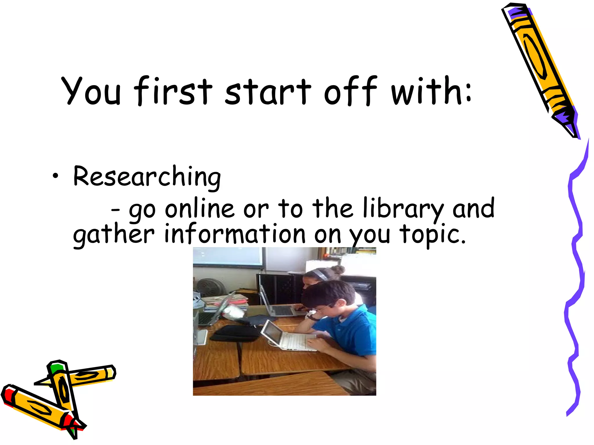 You first start off with:

• Researching
     - go online or to the library and
  gather information on you topic.
 