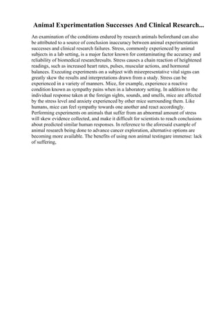 Animal Experimentation Successes And Clinical Research...
An examination of the conditions endured by research animals beforehand can also
be attributed to a source of conclusion inaccuracy between animal experimentation
successes and clinical research failures. Stress, commonly experienced by animal
subjects in a lab setting, is a major factor known for contaminating the accuracy and
reliability of biomedical researchresults. Stress causes a chain reaction of heightened
readings, such as increased heart rates, pulses, muscular actions, and hormonal
balances. Executing experiments on a subject with misrepresentative vital signs can
greatly skew the results and interpretations drawn from a study. Stress can be
experienced in a variety of manners. Mice, for example, experience a reactive
condition known as sympathy pains when in a laboratory setting. In addition to the
individual response taken at the foreign sights, sounds, and smells, mice are affected
by the stress level and anxiety experienced by other mice surrounding them. Like
humans, mice can feel sympathy towards one another and react accordingly.
Performing experiments on animals that suffer from an abnormal amount of stress
will skew evidence collected, and make it difficult for scientists to reach conclusions
about predicted similar human responses. In reference to the aforesaid example of
animal research being done to advance cancer exploration, alternative options are
becoming more available. The benefits of using non animal testingare immense: lack
of suffering,
 