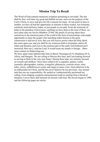 Mission Trip To Brazil
The Word of God contains numerous scriptures pertaining to servitude. The last
shall be first, well done my good and faithful servant, and even the purpose of the
Lord s Christ, to serve and give his life a ransom for many. At one point in time or
another, we have all had the opportunity to minister to those weaker, less fortunate,
confused, tired and heavy laden, or just people in our path. From the miniscule of
helps to the grandeur of provisions, anything we have done to the least of these, we
have done unto our Savior (Matthew 25:40). My pearls of serving others have
carried me to the uttermost parts of the world in the form of missiontrips with ample
opportunity to share the gospel. Our marching orders known as the great
commission is laid out in Acts, But you will receive power when the Holy Spirit
has come upon you; and you shall be my witnesses both in Jerusalem, and in all
Judea and Samaria, and even to the remotest part of the earth. God hollered and I
answered, Here am I, send me Lord. It would seem my mantle is foreign... Show
more content on Helpwriting.net ...
We have spent some unbelievable time in Brazil, Nicaragua (X 5), Honduras (X 5),
Africa, and Hungary. We are rolling to Mexico this June, and I am looking forward
to serving in Haiti in the very near future. During these trips, my ministry focused
on women and children. I have been called to be a carpenter, painter, roofer,
journalist, photographer, teacher, evangelist, pharmacist, concrete mixer, story
teller, clown, softball/soccer coach, and singer to name a few. God called me to be
an ambassador for Christ, and He has never failed to be my provision. Any menial
task that was my responsibility, He smiled as I enthusiastically performed my
calling. From dodging scorpions and poisonous toads to running from a brood of
chickens, I never had a dull moment on mission with God. My travels began in 1999,
and the following pages are stories
 