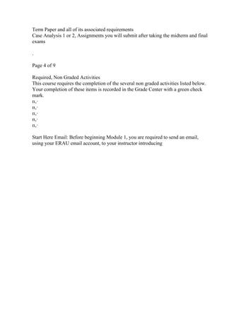 Term Paper and all of its associated requirements
Case Analysis 1 or 2, Assignments you will submit after taking the midterm and final
exams
.
Page 4 of 9
Required, Non Graded Activities
This course requires the completion of the several non graded activities listed below.
Your completion of these items is recorded in the Grade Center with a green check
mark.
п‚·
п‚·
п‚·
п‚·
п‚·
Start Here Email: Before beginning Module 1, you are required to send an email,
using your ERAU email account, to your instructor introducing
 