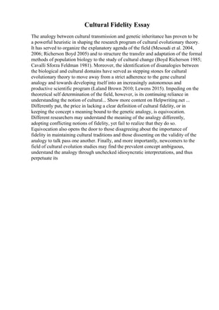 Cultural Fidelity Essay
The analogy between cultural transmission and genetic inheritance has proven to be
a powerful heuristic in shaping the research program of cultural evolutionary theory.
It has served to organize the explanatory agenda of the field (Mesoudi et al. 2004,
2006; Richerson Boyd 2005) and to structure the transfer and adaptation of the formal
methods of population biology to the study of cultural change (Boyd Richerson 1985;
Cavalli Sforza Feldman 1981). Moreover, the identification of disanalogies between
the biological and cultural domains have served as stepping stones for cultural
evolutionary theory to move away from a strict adherence to the gene cultural
analogy and towards developing itself into an increasingly autonomous and
productive scientific program (Laland Brown 2010; Lewens 2015). Impeding on the
theoretical self determination of the field, however, is its continuing reliance in
understanding the notion of cultural... Show more content on Helpwriting.net ...
Differently put, the price in lacking a clear definition of cultural fidelity, or in
keeping the concept s meaning bound to the genetic analogy, is equivocation.
Different researchers may understand the meaning of the analogy differently,
adopting conflicting notions of fidelity, yet fail to realize that they do so.
Equivocation also opens the door to those disagreeing about the importance of
fidelity in maintaining cultural traditions and those dissenting on the validity of the
analogy to talk pass one another. Finally, and more importantly, newcomers to the
field of cultural evolution studies may find the prevalent concept ambiguous,
understand the analogy through unchecked idiosyncratic interpretations, and thus
perpetuate its
 