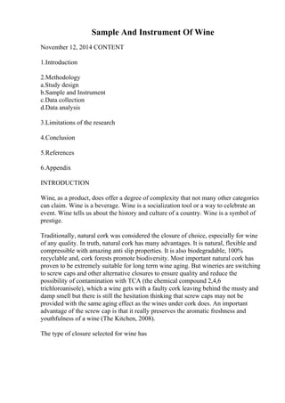 Sample And Instrument Of Wine
November 12, 2014 CONTENT
1.Introduction
2.Methodology
a.Study design
b.Sample and Instrument
c.Data collection
d.Data analysis
3.Limitations of the research
4.Conclusion
5.References
6.Appendix
INTRODUCTION
Wine, as a product, does offer a degree of complexity that not many other categories
can claim. Wine is a beverage. Wine is a socialization tool or a way to celebrate an
event. Wine tells us about the history and culture of a country. Wine is a symbol of
prestige.
Traditionally, natural cork was considered the closure of choice, especially for wine
of any quality. In truth, natural cork has many advantages. It is natural, flexible and
compressible with amazing anti slip properties. It is also biodegradable, 100%
recyclable and, cork forests promote biodiversity. Most important natural cork has
proven to be extremely suitable for long term wine aging. But wineries are switching
to screw caps and other alternative closures to ensure quality and reduce the
possibility of contamination with TCA (the chemical compound 2,4,6
trichloroanisole), which a wine gets with a faulty cork leaving behind the musty and
damp smell but there is still the hesitation thinking that screw caps may not be
provided with the same aging effect as the wines under cork does. An important
advantage of the screw cap is that it really preserves the aromatic freshness and
youthfulness of a wine (The Kitchen, 2008).
The type of closure selected for wine has
 