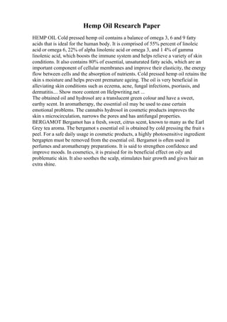 Hemp Oil Research Paper
HEMP OIL Cold pressed hemp oil contains a balance of omega 3, 6 and 9 fatty
acids that is ideal for the human body. It is comprised of 55% percent of linoleic
acid or omega 6, 22% of alpha linolenic acid or omega 3, and 1 4% of gamma
linolenic acid, which boosts the immune system and helps relieve a variety of skin
conditions. It also contains 80% of essential, unsaturated fatty acids, which are an
important component of cellular membranes and improve their elasticity, the energy
flow between cells and the absorption of nutrients. Cold pressed hemp oil retains the
skin s moisture and helps prevent premature ageing. The oil is very beneficial in
alleviating skin conditions such as eczema, acne, fungal infections, psoriasis, and
dermatitis.... Show more content on Helpwriting.net ...
The obtained oil and hydrosol are a translucent green colour and have a sweet,
earthy scent. In aromatherapy, the essential oil may be used to ease certain
emotional problems. The cannabis hydrosol in cosmetic products improves the
skin s microcirculation, narrows the pores and has antifungal properties.
BERGAMOT Bergamot has a fresh, sweet, citrus scent, known to many as the Earl
Grey tea aroma. The bergamot s essential oil is obtained by cold pressing the fruit s
peel. For a safe daily usage in cosmetic products, a highly photosensitive ingredient
bergapten must be removed from the essential oil. Bergamot is often used in
perfumes and aromatherapy preparations. It is said to strengthen confidence and
improve moods. In cosmetics, it is praised for its beneficial effect on oily and
problematic skin. It also soothes the scalp, stimulates hair growth and gives hair an
extra shine.
 