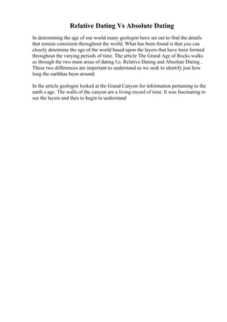Relative Dating Vs Absolute Dating
In determining the age of our world many geologist have set out to find the details
that remain consistent throughout the world. What has been found is that you can
closely determine the age of the world based upon the layers that have been formed
throughout the varying periods of time. The article The Grand Age of Rocks walks
us through the two main areas of dating I.e. Relative Dating and Absolute Dating .
These two differences are important to understand as we seek to identify just how
long the earthhas been around.
In the article geologist looked at the Grand Canyon for information pertaining to the
earth s age. The walls of the canyon are a living record of time. It was fascinating to
see the layers and then to begin to understand
 
