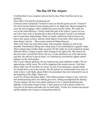 The Day Of The Airport
I told him that it was a surprise and you had no idea. Then I told him not to say
anything.
Wow baby? You had this all planned out!
I told you when I proposed; I wanted to treat you like the queen you are. I meant it!
We arrived at the airport twenty minutes prior to our flight time. Bryan managed to
carry the entire luggage, while I grabbed my purse and the tickets. We made our
way to the metal detectors. I always hated this part of the airport. I guess you can
say I don t have time or the patients to deal with the airport. It took us ten minutes
just to reach those stupid things. When we finally walked up I had to remove my
shoes, belt, jacket, jewelry, and any metal objects of any kind. After removing all
those things I put my ... Show more content on Helpwriting.net ...
After a few hours my mom falls asleep; with me gently sleeping as well on her
shoulder. Preliminarily falling into a deep sleep, I was awakening by a gigantic shake.
Three minutes later another shake occurred. On this shake my mom jumped up saying,
What the HELL! I began to panic while looking to the right at her. She tried to act
like she wasn t worried but I knew she was. As she checked to see if she had on her
seat belt, she told me to put on mines. As I buckled my seat belt the captain started
talking over the loud speaker.
This is your captain speaking. We are experiencing some turbulent weather. We are
approaching a suffer storm. We will be stopping at the nearest runway. Until then
please make sure all seat belts are secure. In case of an emergency, oxygen masks
are located above you in the console. The life jackets are located under your seats. In
order to have a safe flight, please follow the procedures that were instructed to you at
the beginning of the flight. Thank you.
Every five minutes the plane shakes. After fifteen minutes it began to rain. After the
rain started pouring down, the shaking got worse. Jerking accompanied the shaking.
Twenty minutes into the worse plane experience ever, it started thundering and
lighting. At this point I began to pray. I said a prayer to God to please watch over
everyone on this plane and make sure we land safely. Twenty five minutes has passed
and the captains now trying to avoid getting stroke by
 