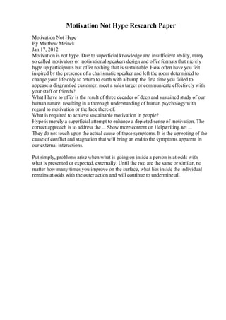 Motivation Not Hype Research Paper
Motivation Not Hype
By Matthew Meinck
Jan 17, 2012
Motivation is not hype. Due to superficial knowledge and insufficient ability, many
so called motivators or motivational speakers design and offer formats that merely
hype up participants but offer nothing that is sustainable. How often have you felt
inspired by the presence of a charismatic speaker and left the room determined to
change your life only to return to earth with a bump the first time you failed to
appease a disgruntled customer, meet a sales target or communicate effectively with
your staff or friends?
What I have to offer is the result of three decades of deep and sustained study of our
human nature, resulting in a thorough understanding of human psychology with
regard to motivation or the lack there of.
What is required to achieve sustainable motivation in people?
Hype is merely a superficial attempt to enhance a depleted sense of motivation. The
correct approach is to address the ... Show more content on Helpwriting.net ...
They do not touch upon the actual cause of these symptoms. It is the uprooting of the
cause of conflict and stagnation that will bring an end to the symptoms apparent in
our external interactions.
Put simply, problems arise when what is going on inside a person is at odds with
what is presented or expected, externally. Until the two are the same or similar, no
matter how many times you improve on the surface, what lies inside the individual
remains at odds with the outer action and will continue to undermine all
 