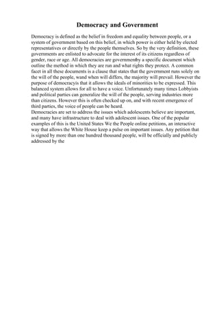 Democracy and Government
Democracy is defined as the belief in freedom and equality between people, or a
system of government based on this belief, in which power is either held by elected
representatives or directly by the people themselves. So by the very definition, these
governments are enlisted to advocate for the interest of its citizens regardless of
gender, race or age. All democracies are governmentby a specific document which
outline the method in which they are run and what rights they protect. A common
facet in all these documents is a clause that states that the government runs solely on
the will of the people, wand when will differs, the majority will prevail. However the
purpose of democracyis that it allows the ideals of minorities to be expressed. This
balanced system allows for all to have a voice. Unfortunately many times Lobbyists
and political parties can generalize the will of the people, serving industries more
than citizens. However this is often checked up on, and with recent emergence of
third parties, the voice of people can be heard.
Democracies are set to address the issues which adolescents believe are important,
and many have infrastructure to deal with adolescent issues. One of the popular
examples of this is the United States We the People online petitions, an interactive
way that allows the White House keep a pulse on important issues. Any petition that
is signed by more than one hundred thousand people, will be officially and publicly
addressed by the
 