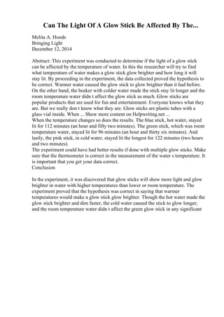 Can The Light Of A Glow Stick Be Affected By The...
Melita A. Hoods
Bringing Light
December 12, 2014
Abstract: This experiment was conducted to determine if the light of a glow stick
can be affected by the temperature of water. In this the researcher will try to find
what temperature of water makes a glow stick glow brighter and how long it will
stay lit. By proceeding in the experiment, the data collected proved the hypothesis to
be correct. Warmer water caused the glow stick to glow brighter than it had before.
On the other hand, the beaker with colder water made the stick stay lit longer and the
room temperature water didn t affect the glow stick as much. Glow sticks are
popular products that are used for fun and entertainment. Everyone knows what they
are. But we really don t know what they are. Glow sticks are plastic tubes with a
glass vial inside. When ... Show more content on Helpwriting.net ...
When the temperature changes so does the results. The blue stick, hot water, stayed
lit for 112 minutes (an hour and fifty two minutes). The green stick, which was room
temperature water, stayed lit for 96 minutes (an hour and thirty six minutes). And
lastly, the pink stick, in cold water, stayed lit the longest for 122 minutes (two hours
and two minutes).
The experiment could have had better results if done with multiple glow sticks. Make
sure that the thermometer is correct in the measurement of the water s temperature. It
is important that you get your data correct.
Conclusion
In the experiment, it was discovered that glow sticks will show more light and glow
brighter in water with higher temperatures than lower or room temperature. The
experiment proved that the hypothesis was correct in saying that warmer
temperatures would make a glow stick glow brighter. Though the hot water made the
glow stick brighter and dim faster, the cold water caused the stick to glow longer,
and the room temperature water didn t affect the green glow stick in any significant
 