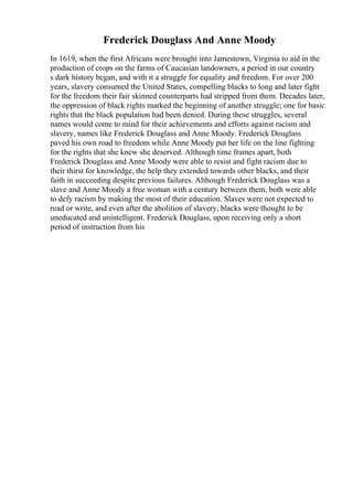 Frederick Douglass And Anne Moody
In 1619, when the first Africans were brought into Jamestown, Virginia to aid in the
production of crops on the farms of Caucasian landowners, a period in our country
s dark history began, and with it a struggle for equality and freedom. For over 200
years, slavery consumed the United States, compelling blacks to long and later fight
for the freedom their fair skinned counterparts had stripped from them. Decades later,
the oppression of black rights marked the beginning of another struggle; one for basic
rights that the black population had been denied. During these struggles, several
names would come to mind for their achievements and efforts against racism and
slavery, names like Frederick Douglass and Anne Moody. Frederick Douglass
paved his own road to freedom while Anne Moody put her life on the line fighting
for the rights that she knew she deserved. Although time frames apart, both
Frederick Douglass and Anne Moody were able to resist and fight racism due to
their thirst for knowledge, the help they extended towards other blacks, and their
faith in succeeding despite previous failures. Although Frederick Douglass was a
slave and Anne Moody a free woman with a century between them, both were able
to defy racism by making the most of their education. Slaves were not expected to
read or write, and even after the abolition of slavery, blacks were thought to be
uneducated and unintelligent. Frederick Douglass, upon receiving only a short
period of instruction from his
 