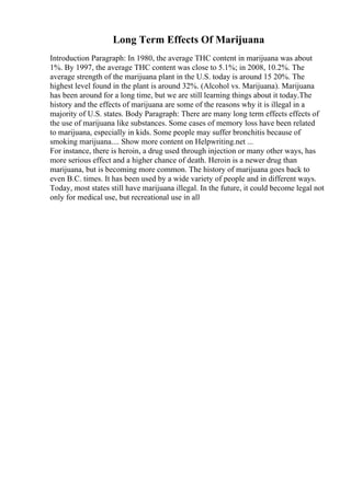 Long Term Effects Of Marijuana
Introduction Paragraph: In 1980, the average THC content in marijuana was about
1%. By 1997, the average THC content was close to 5.1%; in 2008, 10.2%. The
average strength of the marijuana plant in the U.S. today is around 15 20%. The
highest level found in the plant is around 32%. (Alcohol vs. Marijuana). Marijuana
has been around for a long time, but we are still learning things about it today.The
history and the effects of marijuana are some of the reasons why it is illegal in a
majority of U.S. states. Body Paragraph: There are many long term effects effects of
the use of marijuana like substances. Some cases of memory loss have been related
to marijuana, especially in kids. Some people may suffer bronchitis because of
smoking marijuana.... Show more content on Helpwriting.net ...
For instance, there is heroin, a drug used through injection or many other ways, has
more serious effect and a higher chance of death. Heroin is a newer drug than
marijuana, but is becoming more common. The history of marijuana goes back to
even B.C. times. It has been used by a wide variety of people and in different ways.
Today, most states still have marijuana illegal. In the future, it could become legal not
only for medical use, but recreational use in all
 