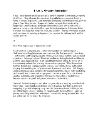 I Am A Mystery Enthusiast
Since I am a mystery enthusiast as well as a major Brennan Elliott fanatic, when the
first Flower Shop Mystery film premiered, I quickly became acquainted with as
many of the cast as possible. And that meant connecting with the handsome guy who
played Dave King, the other lawyer who had an unrequited interest in Abby.
Regardless, Christian Lloyd portrayed him flawlessly, and he was very kind to
comment on my review of this film. Upon further investigation, I discovered that
Christian was more than merely an actor, and recently, I had the opportunity to chat
with him about his amazing acting career, his views on the industry itself, and his
current projects.
cl
RH: What inspired you to become an actor?
CL: I was born in England, and ... Show more content on Helpwriting.net ...
So I found myself applying to pre med programs. My final year there, I was doing
The Crucible, and I was playing John Proctor, which turned out to be a phenomenal
experience. But at age eighteen, I had this breakdown. I thought that I would never
perform again because I didn t think I could lead that sort of life. So I went off to
the university and enrolled in a very intense science program. When I was about
halfway through that science program, someone said I really should audition for
the play that was being put on by the theater department. And when I did, this guy
came up to me and said, Damn you for auditioning for this. He got really mad at me.
And he said, You re in the science program. Leave these parts for people who are
enrolled in the arts. And he continued to say, The reason I m so mad at you is
because you were so good, and you ve no reason to be in science.
So then I finished my degree, and when everyone else was applying to med school,
that s when I started applying to theater school. I realized that that was the way I
was going to go which is pretty crazy. And the funny thing is that I didn t get into
any of the theater schools I applied to! (laughs) And I thought, Oh no! Here I am
putting everything on the line, and maybe I ve made the wrong decision? But I was
put on the wait list for one of the programs
 