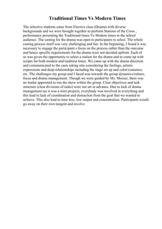 Traditional Times Vs Modern Times
The selective students came from Elective class (Drama) with diverse
backgrounds and we were brought together to perform Stations of the Cross ,
performance presenting the Traditional times Vs Modern times to the school
audience. The casting for the drama was open to participants to select. The whole
casting process itself was very challenging and fun. In the beginning, I found it was
necessary to engage the participant s focus on the process rather than the outcome
and hence specific requirements for the drama were not decided upfront. Each of
us was given the opportunity to select a station for the drama and to come up with
scripts for both modern and tradition times. We came up with the drama direction
and communicated to the casts taking into considering the feelings, artistic
expressions and deep relationships including the stage set up and color/costumes,
etc. The challenges my group and I faced was towards the group dynamics/culture,
focus and drama management. Though we were guided by Ms. Moeser, there was
no leader appointed to run the show within the group. Clear objectives and task
structure (clear divisions of tasks) were not set in advance. Due to lack of drama
management (as it was a mini project), everybody was involved in everything and
this lead to lack of coordination and distraction from the goal that we wanted to
achieve. This also lead to time loss, low output and concentration. Participants would
go away on their own tangent and involve
 