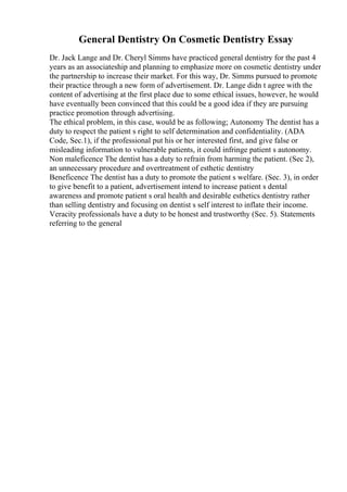 General Dentistry On Cosmetic Dentistry Essay
Dr. Jack Lange and Dr. Cheryl Simms have practiced general dentistry for the past 4
years as an associateship and planning to emphasize more on cosmetic dentistry under
the partnership to increase their market. For this way, Dr. Simms pursued to promote
their practice through a new form of advertisement. Dr. Lange didn t agree with the
content of advertising at the first place due to some ethical issues, however, he would
have eventually been convinced that this could be a good idea if they are pursuing
practice promotion through advertising.
The ethical problem, in this case, would be as following; Autonomy The dentist has a
duty to respect the patient s right to self determination and confidentiality. (ADA
Code, Sec.1), if the professional put his or her interested first, and give false or
misleading information to vulnerable patients, it could infringe patient s autonomy.
Non maleficence The dentist has a duty to refrain from harming the patient. (Sec 2),
an unnecessary procedure and overtreatment of esthetic dentistry
Beneficence The dentist has a duty to promote the patient s welfare. (Sec. 3), in order
to give benefit to a patient, advertisement intend to increase patient s dental
awareness and promote patient s oral health and desirable esthetics dentistry rather
than selling dentistry and focusing on dentist s self interest to inflate their income.
Veracity professionals have a duty to be honest and trustworthy (Sec. 5). Statements
referring to the general
 