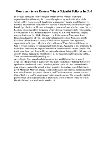 Morrison s Seven Reasons Why A Scientist Believes In God
In the light of modern science religion appears to be a remnant of ancient
superstition that will one day be completely replaced by a scientific view of the
world. (p.104) However, with developing science, many people found themselves
that God become more awardable ever because of these newly found and developed
knowledge of sciences. Modern philosophers interest to know whether or not this ever
booming sciencehas affect the people s views toward religious beliefs. For example,
Seven Reasons Why a Scientist Believes in God by A. Cressy Morrison, a highly
respected scientist. (p.105) In this paper, I will discuss what Morrison s Seven
Reasons and reasons why this particular subject is interesting. Numerous proofs
have been offered for the existence of God such as argument from agreement,
argument from Scripture. Morrison s Seven Reasons Why a Scientist Believes in
God is typical example for the argument from design. According to this argument, the
world is so intricately put together to maintain the existence of various types of life
that it must have been designed by an extremely rational being.(p.105) Life does not
exist by chance because the probability of all the necessary factors existing in the...
Show more content on Helpwriting.net ...
According to first, second and sixth reasons, the world that we live is so well
deign that life sprouting in everywhere and every creature is so balance that no one
species can dominate all others. Morrison pointed out in his third reason that God
give helpless creature the animal instinct to protect themselves proved that God is
good. Moreover, Morrison argued in the fourth reason that man has something more
than animal instinct, the power of reason, and The fact that man can conceive the
idea of God is in itself a unique proof in this seventh reason. The reason five is that
provision for all living is revealed in phenomena which we know today but which
Darwin did not know such as the wonders of
 