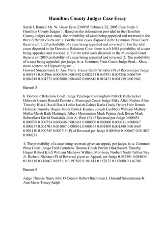Hamilton County Judges Case Essay
Sarah J. Barnett Mr. W. Gissy Econ 2300/05 February 22, 2005 Case Study 1
Hamilton County Judges 1. Based on the information provided in the Hamilton
County Judges case study, the probability of cases being appealed and reversed in the
three different courts are: a. For the total cases disposed in the Common Pleas Court
there is a 0.1129 probability of a case being appealed and reversed. b. For the total
cases disposed in the Domestic Relations Court there is a 0.1604 probability of a case
being appealed and reversed. c. For the total cases disposed in the Municipal Court
there is a 0.2080 probability of a case being appealed and reversed. 2. The probability
of a case being appealed, per judge, is: a. Common Pleas Court: Judge Fred... Show
more content on Helpwriting.net ...
Howard Sundermann Jr. Ann Marie Tracey Ralph Winkler (P) of Reversal per Judge
0.003951 0.002966 0.006359 0.003582 0.002231 0.007951 0.007256 0.006759
0.004349 0.004772 0.002000 0.004042 0.005616 0.010471 0.004139 0.001942
Barnett 3
b. Domestic Relations Court: Judge Penelope Cunningham Patrick Dinkelacker
Deborah Gaines Ronald Panioto c. Municipal Court: Judge Mike Allen Nadine Allen
Timothy Black David Davis Leslie Isaiah Gaines Karla Grady Deidra Hair Dennis
Helmick Timothy Hogan James Patrick Kenney Joseph Luebbers William Mallory
Melba Marsh Beth Mattingly Albert Mestemaker Mark Painter Jack Rosen Mark
Schweikert David Stockdale John A. West (P) of Reversal per Judge 0.000651
0.000768 0.000754 0.000646 0.002461 0.000000 0.000000 0.000633 0.000867
0.000357 0.001703 0.001087 0.000852 0.000337 0.001809 0.001340 0.001669
0.001110 0.000745 0.000715 (P) of Reversal per Judge 0.000366 0.000667 0.001023
0.000231
4. The probability of a case being reversed given an appeal, per judge, is: a. Common
Pleas Court: Judge Fred Cartolano Thomas Crush Patrick Dinkelacker Timothy
Hogan Robert Kraft William Mathews William Morrissey Norbert Nadel Arthur Ney
Jr. Richard Niehaus (P) of Reversal given an Appeal, per Judge 0.087591 0.084034
0.181818 0.116667 0.055118 0.197802 0.181818 0.152672 0.112000 0.116788
Barnett 4
Judge Thomas Nurre John O Connor Robert Ruehlman J. Howard Sundermann Jr.
Ann Marie Tracey Ralph
 