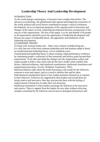 Leadership Theory And Leadership Development
INTRODUCTION
As the world changes and progress, it becomes more complex than before. The
advances in technology, the globalization that opened and bridged the economies of
the world, political and social factors contributed to people s need of continuous
development. So as an important parameter of the ongoing need of innovation and
changes of the nature of work, leadership development becomes essential part of the
success of the organisations. The aim of this paper, is to try and identify if all people
in all organisations should be given the opportunity of leadership development and
discuss one aspect of leadership theory, the approaches and limitations of the
leadership development.
LEADERSHIP THEORY
To begin with, between leader and ... Show more content on Helpwriting.net ...
It is said, that one of the most common leadership style that business adopt is based
on transformational leadership theory. (www.mindtools.com).
Transformational leadership theory is about creating a high performance workforce
by stimulating people s realization of their potentials and achieve goals beyond their
requirements. To be able and adopt the changes into the organisations culture and
inspire people to follow, they must cultivate the four I model which exhibits four
factors: idealized influence, individualized consideration, intellectual stimulation and
inspirational motivation. (Avolio, Waldman Yammarino, 1991).
Idealized influence talks about the leader becoming a role model for the followers,
someone to trust and respect, and as a result to idealize him and his ideas.
Individualized consideration factor is how leaders promotes themselves as mentors
to their followers. Followers are supported by their leaders and reward them for
being creative and innovative, thus they also provide them with the feeling of
empowerment of being free to make their own decisions.
Intellectual stimulation is when leaders encourage the followers to be innovative
and creative. There is support from the leaders for new ideas without criticizing
mistakes committed by the followers and are keen to disregard old practices and
 