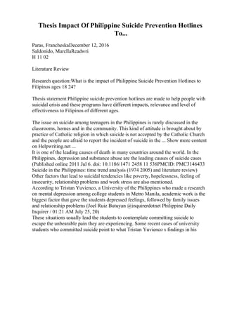 Thesis Impact Of Philippine Suicide Prevention Hotlines
To...
Paras, FrancheskaDecember 12, 2016
Saldonido, MarellaReadwri
H 11 02
Literature Review
Research question:What is the impact of Philippine Suicide Prevention Hotlines to
Filipinos ages 18 24?
Thesis statement:Philippine suicide prevention hotlines are made to help people with
suicidal crisis and these programs have different impacts, relevance and level of
effectiveness to Filipinos of different ages.
The issue on suicide among teenagers in the Philippines is rarely discussed in the
classrooms, homes and in the community. This kind of attitude is brought about by
practice of Catholic religion in which suicide is not accepted by the Catholic Church
and the people are afraid to report the incident of suicide in the ... Show more content
on Helpwriting.net ...
It is one of the leading causes of death in many countries around the world. In the
Philippines, depression and substance abuse are the leading causes of suicide cases
(Published online 2011 Jul 6. doi: 10.1186/1471 2458 11 536PMCID: PMC3146433
Suicide in the Philippines: time trend analysis (1974 2005) and literature review)
Other factors that lead to suicidal tendencies like poverty, hopelessness, feeling of
insecurity, relationship problems and work stress are also mentioned.
According to Tristan Yuvienco, a University of the Philippines who made a research
on mental depression among college students in Metro Manila, academic work is the
biggest factor that gave the students depressed feelings, followed by family issues
and relationship problems (Joel Ruiz Butuyan @inquirerdotnet Philippine Daily
Inquirer / 01:21 AM July 25, 20)
These situations usually lead the students to contemplate committing suicide to
escape the unbearable pain they are experiencing. Some recent cases of university
students who committed suicide point to what Tristan Yuvienco s findings in his
 