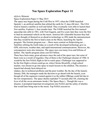 Nas Space Exploration Paper 11
пїјAviv Shimoni
Space Exploration Paper 11 May 2015
The space race began during the Cold War in 1957, when the USSR launched
Sputnik 1, an artificial satellite that orbited the earth for 21 days (M intz) . The USA
tried to launch a satellite as well and failed. They eventually were able to launch their
first satellite, Explorer 1, four months later. The USSR launched the first manned
spaceship into orbit in 1961, with Yuri Gagarin, and five years later they were the first
to land an unmanned vehicle on the moon. America felt vulnerable because they had
always thought of themselves as ahead in technology so JFK made the announcement
that they would be the first to land a man on the Moon, launching the Apollo
program. The Gemini program was ... Show more content on Helpwriting.net ...
Satellites orbiting the Earth today as a result of the developed technology give us
GPS, television, weather data, and rapid international communications. However, the
consequences were also immense. The space race cost many lives and billions of
dollars. The Apollo program alone cost $25 billion.
There have been many great advances since the end of the space race, but some of
them were as a result of tragedies. One of them is the Challenger disaster of 1986. It
would be the first NASA flight to fail to reach space. Challenger was supposed to
be the first flight a citizen could go on, when Christa Mcauliffe, a high school
teacher, was chosen to go into space to teach lessons to the children. The mission s
launch had already been delayed six
пїјdays, due to technical problems and the poor weather. By the day of the launch,
January 28th, the managers made the decision to go ahead with the launch, even
though all of the engineers warned against it as the rubber OВrings could fail due to
the low temperatures. The space shuttle exploded 73 seconds after lift, claiming the
lives of all the seven astronauts inside ( The Space Race ) . Though this was a
disaster, it prompted important investigations into NASA and the safety of shuttles
that would later bring man to the moon. Top NASA executives
 