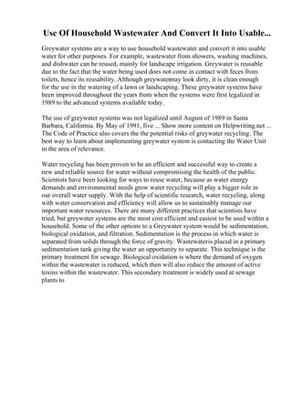 Use Of Household Wastewater And Convert It Into Usable...
Greywater systems are a way to use household wastewater and convert it into usable
water for other purposes. For example, wastewater from showers, washing machines,
and dishwater can be reused, mainly for landscape irrigation. Greywater is reusable
due to the fact that the water being used does not come in contact with feces from
toilets, hence its reusability. Although greywatermay look dirty, it is clean enough
for the use in the watering of a lawn or landscaping. These greywater systems have
been improved throughout the years from when the systems were first legalized in
1989 to the advanced systems available today.
The use of greywater systems was not legalized until August of 1989 in Santa
Barbara, California. By May of 1991, five ... Show more content on Helpwriting.net ...
The Code of Practice also covers the the potential risks of greywater recycling. The
best way to learn about implementing greywater system is contacting the Water Unit
in the area of relevance.
Water recycling has been proven to be an efficient and successful way to create a
new and reliable source for water without compromising the health of the public.
Scientists have been looking for ways to reuse water, because as water energy
demands and environmental needs grow water recycling will play a bigger role in
our overall water supply. With the help of scientific research, water recycling, along
with water conservation and efficiency will allow us to sustainably manage our
important water resources. There are many different practices that scientists have
tried, but greywater systems are the most cost efficient and easiest to be used within a
household. Some of the other options to a Greywater system would be sedimentation,
biological oxidation, and filtration. Sedimentation is the process in which water is
separated from solids through the force of gravity. Wastewateris placed in a primary
sedimentation tank giving the water an opportunity to separate. This technique is the
primary treatment for sewage. Biological oxidation is where the demand of oxygen
within the wastewater is reduced, which then will also reduce the amount of active
toxins within the wastewater. This secondary treatment is widely used at sewage
plants to
 