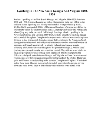 Lynching In The New South Georgia And Virginia 1880-
1930
Review: Lynching in the New South: Georgia and Virginia, 1880 1930 Between
1880 and 1930, lynching became not only a phenomenon but a way of life in the
southern states. Lynching was racially motivated as it targeted mostly blacks.
Within this 50 year period, 1000s of blacks and hundreds of whites were killed by
lynch mobs within the southern states alone. Lynching was bloody and ruthless and
a horrifying way to be executed. In Fitzhugh Brundage s book, Lynching in the
New South Georgia and Virginia, 1880 1930, he talks about how lynching peaked
and expanded throughout Georgia and compares mob violence between Georgia and
Virginia in that time period. Brundage states that Lynching in the American South
during the late nineteenth and early twentieth century was but one manifestation of
strenuous and bloody campaign by whites to elaborate and impose a racial
hierarchy upon people of color throughout the globe (Brundage 2). Whites used
lynching as a means for social and economic control. They did not want blacks to
have any power and wanted to keep them oppressed. This book explores the
differences in lynch mobs between Georgia and Virginia, and how the whites used
lynching as a way to keep economic control in the hands of the whites. There was
quite a difference in the lynching mobs between Georgia and Virginia. Within both
states, there were 4 known mobs which included: terrorist mobs, posses, private
mobs and mass mobs. Each of these mobs was distinct in some aspect with
 