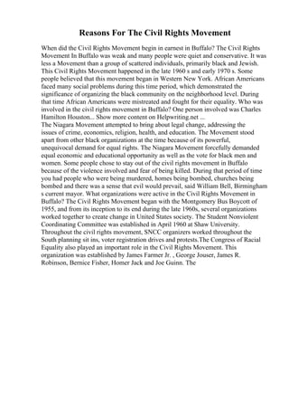 Reasons For The Civil Rights Movement
When did the Civil Rights Movement begin in earnest in Buffalo? The Civil Rights
Movement In Buffalo was weak and many people were quiet and conservative. It was
less a Movement than a group of scattered individuals, primarily black and Jewish.
This Civil Rights Movement happened in the late 1960 s and early 1970 s. Some
people believed that this movement began in Western New York. African Americans
faced many social problems during this time period, which demonstrated the
significance of organizing the black community on the neighborhood level. During
that time African Americans were mistreated and fought for their equality. Who was
involved in the civil rights movement in Buffalo? One person involved was Charles
Hamilton Houston... Show more content on Helpwriting.net ...
The Niagara Movement attempted to bring about legal change, addressing the
issues of crime, economics, religion, health, and education. The Movement stood
apart from other black organizations at the time because of its powerful,
unequivocal demand for equal rights. The Niagara Movement forcefully demanded
equal economic and educational opportunity as well as the vote for black men and
women. Some people chose to stay out of the civil rights movement in Buffalo
because of the violence involved and fear of being killed. During that period of time
you had people who were being murdered, homes being bombed, churches being
bombed and there was a sense that evil would prevail, said William Bell, Birmingham
s current mayor. What organizations were active in the Civil Rights Movement in
Buffalo? The Civil Rights Movement began with the Montgomery Bus Boycott of
1955, and from its inception to its end during the late 1960s, several organizations
worked together to create change in United States society. The Student Nonviolent
Coordinating Committee was established in April 1960 at Shaw University.
Throughout the civil rights movement, SNCC organizers worked throughout the
South planning sit ins, voter registration drives and protests.The Congress of Racial
Equality also played an important role in the Civil Rights Movement. This
organization was established by James Farmer Jr. , George Jouser, James R.
Robinson, Bernice Fisher, Homer Jack and Joe Guinn. The
 