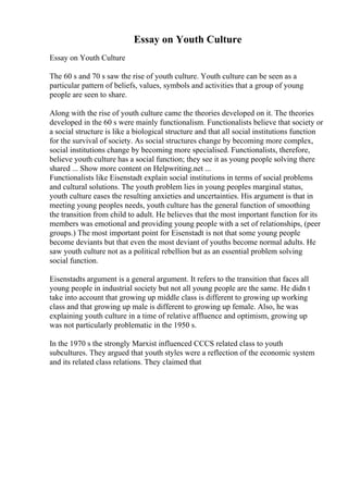 Essay on Youth Culture
Essay on Youth Culture
The 60 s and 70 s saw the rise of youth culture. Youth culture can be seen as a
particular pattern of beliefs, values, symbols and activities that a group of young
people are seen to share.
Along with the rise of youth culture came the theories developed on it. The theories
developed in the 60 s were mainly functionalism. Functionalists believe that society or
a social structure is like a biological structure and that all social institutions function
for the survival of society. As social structures change by becoming more complex,
social institutions change by becoming more specialised. Functionalists, therefore,
believe youth culture has a social function; they see it as young people solving there
shared ... Show more content on Helpwriting.net ...
Functionalists like Eisenstadt explain social institutions in terms of social problems
and cultural solutions. The youth problem lies in young peoples marginal status,
youth culture eases the resulting anxieties and uncertainties. His argument is that in
meeting young peoples needs, youth culture has the general function of smoothing
the transition from child to adult. He believes that the most important function for its
members was emotional and providing young people with a set of relationships, (peer
groups.) The most important point for Eisenstadt is not that some young people
become deviants but that even the most deviant of youths become normal adults. He
saw youth culture not as a political rebellion but as an essential problem solving
social function.
Eisenstadts argument is a general argument. It refers to the transition that faces all
young people in industrial society but not all young people are the same. He didn t
take into account that growing up middle class is different to growing up working
class and that growing up male is different to growing up female. Also, he was
explaining youth culture in a time of relative affluence and optimism, growing up
was not particularly problematic in the 1950 s.
In the 1970 s the strongly Marxist influenced CCCS related class to youth
subcultures. They argued that youth styles were a reflection of the economic system
and its related class relations. They claimed that
 
