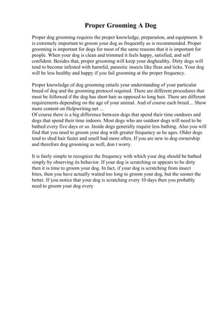 Proper Grooming A Dog
Proper dog grooming requires the proper knowledge, preparation, and equipment. It
is extremely important to groom your dog as frequently as is recommended. Proper
grooming is important for dogs for most of the same reasons that it is important for
people. When your dog is clean and trimmed it feels happy, satisfied, and self
confident. Besides that, proper grooming will keep your doghealthy. Dirty dogs will
tend to become infested with harmful, parasitic insects like fleas and ticks. Your dog
will be less healthy and happy if you fail grooming at the proper frequency.
Proper knowledge of dog grooming entails your understanding of your particular
breed of dog and the grooming protocol required. There are different procedures that
must be followed if the dog has short hair as opposed to long hair. There are different
requirements depending on the age of your animal. And of course each breed ... Show
more content on Helpwriting.net ...
Of course there is a big difference between dogs that spend their time outdoors and
dogs that spend their time indoors. Most dogs who are outdoor dogs will need to be
bathed every five days or so. Inside dogs generally require less bathing. Also you will
find that you need to groom your dog with greater frequency as he ages. Older dogs
tend to shed hair faster and smell bad more often. If you are new to dog ownership
and therefore dog grooming as well, don t worry.
It is fairly simple to recognize the frequency with which your dog should be bathed
simply by observing its behavior. If your dog is scratching or appears to be dirty
then it is time to groom your dog. In fact, if your dog is scratching from insect
bites, then you have actually waited too long to groom your dog, but the sooner the
better. If you notice that your dog is scratching every 10 days then you probably
need to groom your dog every
 