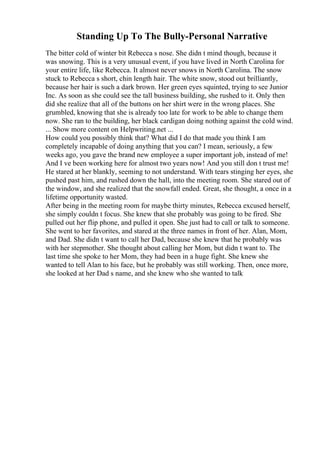 Standing Up To The Bully-Personal Narrative
The bitter cold of winter bit Rebecca s nose. She didn t mind though, because it
was snowing. This is a very unusual event, if you have lived in North Carolina for
your entire life, like Rebecca. It almost never snows in North Carolina. The snow
stuck to Rebecca s short, chin length hair. The white snow, stood out brilliantly,
because her hair is such a dark brown. Her green eyes squinted, trying to see Junior
Inc. As soon as she could see the tall business building, she rushed to it. Only then
did she realize that all of the buttons on her shirt were in the wrong places. She
grumbled, knowing that she is already too late for work to be able to change them
now. She ran to the building, her black cardigan doing nothing against the cold wind.
... Show more content on Helpwriting.net ...
How could you possibly think that? What did I do that made you think I am
completely incapable of doing anything that you can? I mean, seriously, a few
weeks ago, you gave the brand new employee a super important job, instead of me!
And I ve been working here for almost two years now! And you still don t trust me!
He stared at her blankly, seeming to not understand. With tears stinging her eyes, she
pushed past him, and rushed down the hall, into the meeting room. She stared out of
the window, and she realized that the snowfall ended. Great, she thought, a once in a
lifetime opportunity wasted.
After being in the meeting room for maybe thirty minutes, Rebecca excused herself,
she simply couldn t focus. She knew that she probably was going to be fired. She
pulled out her flip phone, and pulled it open. She just had to call or talk to someone.
She went to her favorites, and stared at the three names in front of her. Alan, Mom,
and Dad. She didn t want to call her Dad, because she knew that he probably was
with her stepmother. She thought about calling her Mom, but didn t want to. The
last time she spoke to her Mom, they had been in a huge fight. She knew she
wanted to tell Alan to his face, but he probably was still working. Then, once more,
she looked at her Dad s name, and she knew who she wanted to talk
 