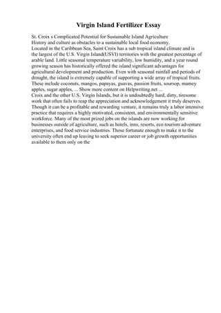 Virgin Island Fertilizer Essay
St. Croix s Complicated Potential for Sustainable Island Agriculture
History and culture as obstacles to a sustainable local food economy.
Located in the Caribbean Sea, Saint Croix has a sub tropical island climate and is
the largest of the U.S. Virgin Island(USVI) territories with the greatest percentage of
arable land. Little seasonal temperature variability, low humidity, and a year round
growing season has historically offered the island significant advantages for
agricultural development and production. Even with seasonal rainfall and periods of
drought, the island is extremely capable of supporting a wide array of tropical fruits.
These include coconuts, mangos, papayas, guavas, passion fruits, soursop, mamey
apples, sugar apples, ... Show more content on Helpwriting.net ...
Croix and the other U.S. Virgin Islands, but it is undoubtedly hard, dirty, tiresome
work that often fails to reap the appreciation and acknowledgement it truly deserves.
Though it can be a profitable and rewarding venture, it remains truly a labor intensive
practice that requires a highly motivated, consistent, and environmentally sensitive
workforce. Many of the most prized jobs on the islands are now working for
businesses outside of agriculture, such as hotels, inns, resorts, eco tourism adventure
enterprises, and food service industries. Those fortunate enough to make it to the
university often end up leaving to seek superior career or job growth opportunities
available to them only on the
 