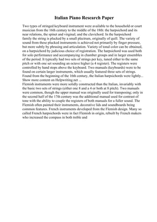 Italian Piano Research Paper
Two types of stringed keyboard instrument were available to the household or court
musician from the 16th century to the middle of the 18th: the harpsichord and its
near relations, the spinet and virginal; and the clavichord. In the harpsichord
family the string is plucked by a small plectrum, originally of quill. The variety of
sound from these plucked instruments is achieved not primarily by finger pressure,
but more subtly by phrasing and articulation. Variety of tonal color can be obtained,
on a harpsichord by judicious choice of registration. The harpsichord was used both
for solo performance and accompanying in chamber groups and in larger ensembles
of the period. It typically had two sets of strings per key, tuned either to the same
pitch or with one set sounding an octave higher (a 4 register). The registers were
controlled by hand stops above the keyboard. Two manuals (keyboards) were to be
found on certain larger instruments, which usually featured three sets of strings.
Found from the beginning of the 16th century, the Italian harpsichords were lightly...
Show more content on Helpwriting.net ...
Flemish instruments were more solidly constructed than the Italian, invariably with
the basic two sets of strings (either one 8 and a 4 or both at 8 pitch). Two manuals
were common, though the upper manual was originally used for transposing; only in
the second half of the 17th century was the additional manual used for contrast of
tone with the ability to couple the registers of both manuals for a fuller sound. The
Flemish often painted their instruments, decorative lids and soundboards being
common features. French instruments developed from the Flemish design. Many so
called French harpsichords were in fact Flemish in origin, rebuilt by French makers
who increased the compass in both treble and
 