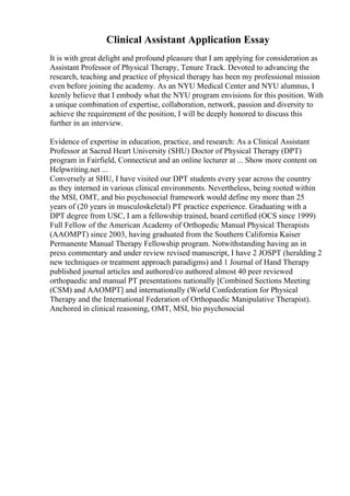 Clinical Assistant Application Essay
It is with great delight and profound pleasure that I am applying for consideration as
Assistant Professor of Physical Therapy, Tenure Track. Devoted to advancing the
research, teaching and practice of physical therapy has been my professional mission
even before joining the academy. As an NYU Medical Center and NYU alumnus, I
keenly believe that I embody what the NYU program envisions for this position. With
a unique combination of expertise, collaboration, network, passion and diversity to
achieve the requirement of the position, I will be deeply honored to discuss this
further in an interview.
Evidence of expertise in education, practice, and research: As a Clinical Assistant
Professor at Sacred Heart University (SHU) Doctor of Physical Therapy (DPT)
program in Fairfield, Connecticut and an online lecturer at ... Show more content on
Helpwriting.net ...
Conversely at SHU, I have visited our DPT students every year across the country
as they interned in various clinical environments. Nevertheless, being rooted within
the MSI, OMT, and bio psychosocial framework would define my more than 25
years of (20 years in musculoskeletal) PT practice experience. Graduating with a
DPT degree from USC, I am a fellowship trained, board certified (OCS since 1999)
Full Fellow of the American Academy of Orthopedic Manual Physical Therapists
(AAOMPT) since 2003, having graduated from the Southern California Kaiser
Permanente Manual Therapy Fellowship program. Notwithstanding having an in
press commentary and under review revised manuscript, I have 2 JOSPT (heralding 2
new techniques or treatment approach paradigms) and 1 Journal of Hand Therapy
published journal articles and authored/co authored almost 40 peer reviewed
orthopaedic and manual PT presentations nationally [Combined Sections Meeting
(CSM) and AAOMPT] and internationally (World Confederation for Physical
Therapy and the International Federation of Orthopaedic Manipulative Therapist).
Anchored in clinical reasoning, OMT, MSI, bio psychosocial
 