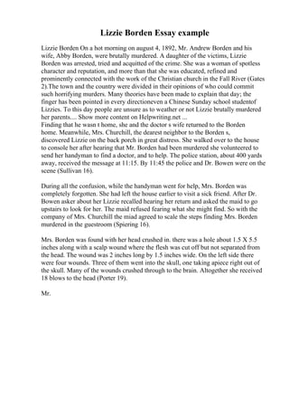 Lizzie Borden Essay example
Lizzie Borden On a hot morning on august 4, 1892, Mr. Andrew Borden and his
wife, Abby Borden, were brutally murdered. A daughter of the victims, Lizzie
Borden was arrested, tried and acquitted of the crime. She was a woman of spotless
character and reputation, and more than that she was educated, refined and
prominently connected with the work of the Christian church in the Fall River (Gates
2).The town and the country were divided in their opinions of who could commit
such horrifying murders. Many theories have been made to explain that day; the
finger has been pointed in every directioneven a Chinese Sunday school studentof
Lizzies. To this day people are unsure as to weather or not Lizzie brutally murdered
her parents.... Show more content on Helpwriting.net ...
Finding that he wasn t home, she and the doctor s wife returned to the Borden
home. Meanwhile, Mrs. Churchill, the dearest neighbor to the Borden s,
discovered Lizzie on the back porch in great distress. She walked over to the house
to console her after hearing that Mr. Borden had been murdered she volunteered to
send her handyman to find a doctor, and to help. The police station, about 400 yards
away, received the message at 11:15. By 11:45 the police and Dr. Bowen were on the
scene (Sullivan 16).
During all the confusion, while the handyman went for help, Mrs. Borden was
completely forgotten. She had left the house earlier to visit a sick friend. After Dr.
Bowen asker about her Lizzie recalled hearing her return and asked the maid to go
upstairs to look for her. The maid refused fearing what she might find. So with the
company of Mrs. Churchill the miad agreed to scale the steps finding Mrs. Borden
murdered in the guestroom (Spiering 16).
Mrs. Borden was found with her head crushed in. there was a hole about 1.5 X 5.5
inches along with a scalp wound where the flesh was cut off but not separated from
the head. The wound was 2 inches long by 1.5 inches wide. On the left side there
were four wounds. Three of them went into the skull, one taking apiece right out of
the skull. Many of the wounds crushed through to the brain. Altogether she received
18 blows to the head (Porter 19).
Mr.
 