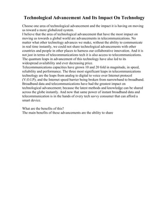 Technological Advancement And Its Impact On Technology
Choose one area of technological advancement and the impact it is having on moving
us toward a more globalized system.
I believe that the area of technological advancement that have the most impact on
moving us towards a global world are advancements in telecommunications. No
matter what other technology advances we make, without the ability to communicate
in real time instantly, we could not share technological advancements with other
countries and people in other places to harness our collaborative innovation. And it is
not just in terms of telecommunications tech it is also access to telecommunications.
The quantum leaps in advancement of this technology have also led to its
widespread availability and ever decreasing price.
Telecommunications capacities have grown 10 and 20 fold in magnitude, in speed,
reliability and performance. The three most significant leaps in telecommunications
technology are the leaps from analog to digital to voice over Internet protocol
(V.O.I.P); and the Internet speed barrier being broken from narrowband to broadband.
Broadband data and telecommunications have had the greatest impact on
technological advancement; because the latest methods and knowledge can be shared
across the globe instantly. And now that same power of instant broadband data and
telecommunication is in the hands of every tech savvy consumer that can afford a
smart device.
What are the benefits of this?
The main benefits of these advancements are the ability to share
 