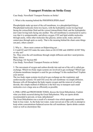 Transport Proteins on Strike Essay
Case Study: Newsflash! Transport Proteins on Strike!
1. What is the meaning behind the PHOSPHOLIPIDS chant?
Phospholipids make up most of the cell membrane, in a phospholipid bilayer.
Phospholipid molecules form two layers, with the hydrophilic (water loving) head
facing the extracellular fluid and the cytosol (intracellular) fluid, and the hydrophobic
(not water loving) tails facing one another. The cell membrane is constructed in such a
way that it is semipermeable, and allows oxygen, CO2 and lipid soluble molecules
through easily, while other molecules like glucose, amino acids, water, and ions
cannot pass through quite as easily. That is the meaning behind the chant some things
can pass, others cannot! .
2. Why is ... Show more content on Helpwriting.net ...
4. Could O2 and CO2 make the same claim as GLUCOSE and AMINO ACID? Why
or why not?
No. They cross the cell membrane through simple diffusion and don t need proteins.
Mary Amico
Physiology 141 Section 002
Case Study: Newsflash! Transport Proteins on Strike!
5. The movement of oxygen and carbon dioxide into and out of the cell is called gas
exchange. Which two body organ systems are involved in gas exchange? Which type
of plasma membrane transport is used for gas exchange? Is this method best? Explain
your answer.
The two body organ systems involved in gas exchange are the respiratory and
cardiovascular systems. O2 and CO2 cross the cell membrane via simple diffusion.
Because cells all throughout the body require oxygen and the removal of carbon
dioxide, this simple method of diffusion is the best way to transport such small
molecules over a large area as efficiently as possible.
6. PHIL LIPID and PROFESSOR TOSOL discuss the Great Dehydration. Explain
what you think occurred during the Great Dehydration. Why are sports drinks
recommended to prevent, or treat, dehydration?
The Great Dehydration was a result of a stomach virus which apparently caused the
body to lose water. As the body lost water, water moved out of the cells in attempt to
keep solute concentrations balanced across the cell membrane. Sports drinks contain
water as well as electrolytes like
 