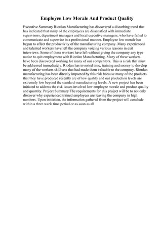 Employee Low Morale And Product Quality
Executive Summary Riordan Manufacturing has discovered a disturbing trend that
has indicated that many of the employees are dissatisfied with immediate
supervisors, department managers and local executive managers, who have failed to
communicate and supervise in a professional manner. Employee low morale has
begun to affect the productivity of the manufacturing company. Many experienced
and talented workers have left the company voicing various reasons in exit
interviews. Some of these workers have left without giving the company any type
notice to quit employment with Riordan Manufacturing. Many of these workers
have been discovered working for many of our competitors. This is a risk that must
be addressed immediately. Riodan has invested time, training and money to develop
many of the workers skill sets that had made them valuable to the company. Riordan
manufacturing has been directly impacted by this risk because many of the products
that they have produced recently are of low quality and our production levels are
extremely low beyond the standard manufacturing levels. A new project has been
initiated to address the risk issues involved low employee morale and product quality
and quantity. Project Summary The requirements for this project will be to not only
discover why experienced trained employees are leaving the company in high
numbers. Upon initiation, the information gathered from the project will conclude
within a three week time period or as soon as all
 