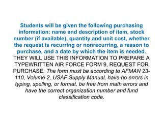 Students will be given the following purchasing information: name and description of item, stock number (if available), quantity and unit cost, whether the request is recurring or nonrecurring, a reason to purchase, and a date by which the item is needed.THEY WILL USE THIS INFORMATION TO PREPARE A TYPEWRITTEN AIR FORCE FORM 9, REQUEST FOR PURCHASE. The form must be according to AFMAN 23-110, Volume 2, USAF Supply Manual, have no errors in typing, spelling, or format, be free from math errors and have the correct organization number and fund classification code.