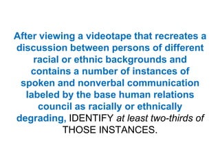 After viewing a videotape that recreates a discussion between persons of different racial or ethnic backgrounds and contains a number of instances of spoken and nonverbal communication labeled by the base human relations council as racially or ethnically degrading, IDENTIFY at least two-thirds of THOSE INSTANCES.