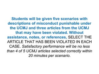 Students will be given five scenarios with descriptions of misconduct punishable under the UCMJ and three articles from the UCMJ that may have been violated. Without assistance, notes, or references, SELECT THE ARTICLE THAT HAS BEEN VIOLATED IN EACH CASE. Satisfactory performance will be no less than 4 of 5 UCMJ articles selected correctly within 20 minutes per scenario.