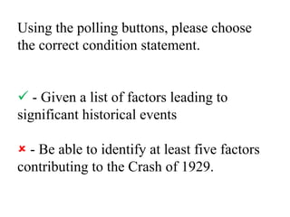 Using the polling buttons, please choose the correct condition statement. - Given a list of factors leading to significant historical events - Be able to identify at least five factors contributing to the Crash of 1929.