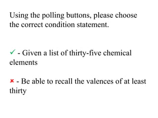Using the polling buttons, please choose the correct condition statement. - Given a list of thirty-five chemical elements - Be able to recall the valences of at least thirty